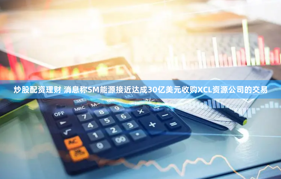 炒股配资理财 消息称SM能源接近达成30亿美元收购XCL资源公司的交易